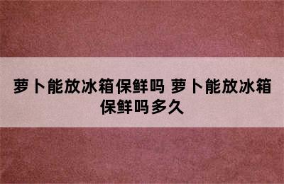 萝卜能放冰箱保鲜吗 萝卜能放冰箱保鲜吗多久